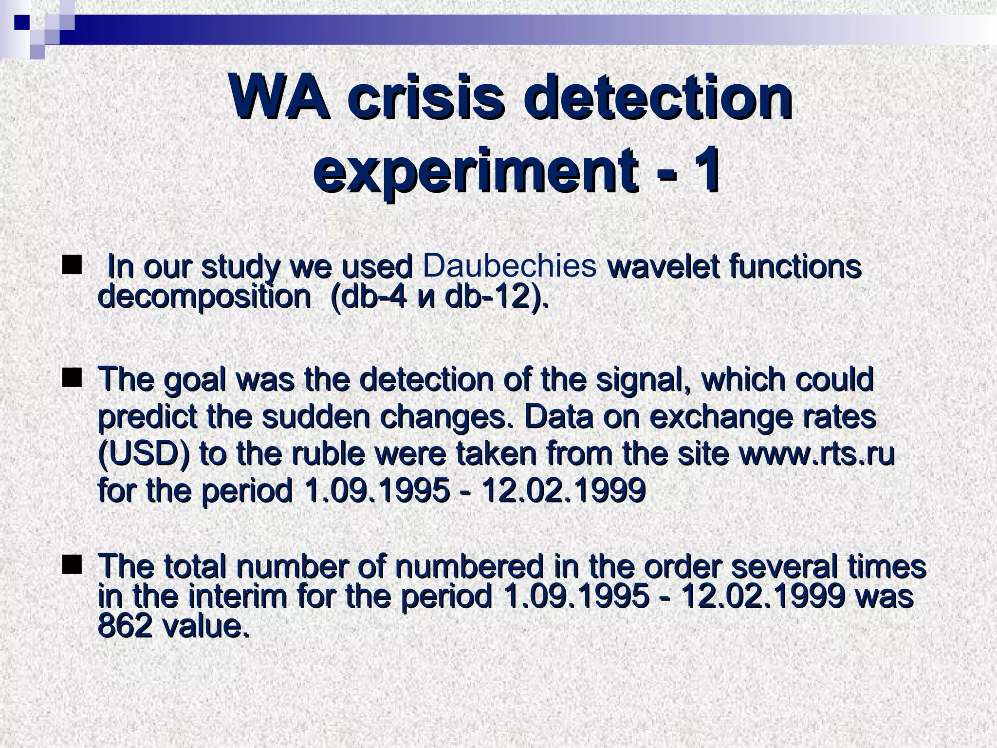 WA crisis detection experiment  - 1   In our study we used  D au be c hi es  wavelet functions decomposition  (db-4  и  db-12). The goal was the detection of the signal, which could predict the sudden changes. Data on exchange rates (USD) to the ruble were taken from the site www.rts.ru for the period 1.09.1995 - 12.02.1999 The total number of numbered in the order several times in the interim for the period 1.09.1995 - 12.02.1999 was 862 value. 