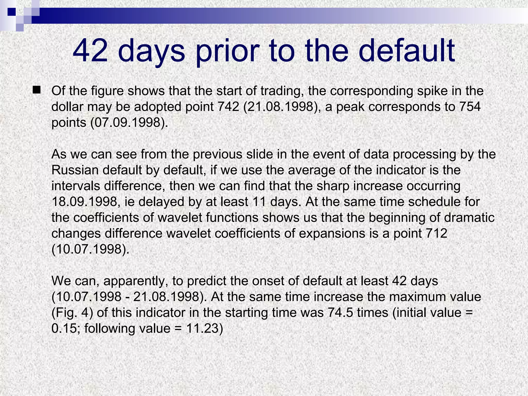 42 days prior to the default Of the figure shows that the start of trading, the corresponding spike in the dollar may be adopted point 742 (21.08.1998), a peak corresponds to 754 points (07.09.1998).  As we can see from the previous slide in the event of data processing by the Russian default by default, if we use the average of the indicator is the intervals difference, then we can find that the sharp increase occurring 18.09.1998, ie delayed by at least 11 days. At the same time schedule for the coefficients of wavelet functions shows us that the beginning of dramatic changes difference wavelet coefficients of expansions is a point 712 (10.07.1998).  We can, apparently, to predict the onset of default at least 42 days (10.07.1998 - 21.08.1998). At the same time increase the maximum value (Fig. 4) of this indicator in the starting time was 74.5 times (initial value = 0.15; following value = 11.23) ‏ 