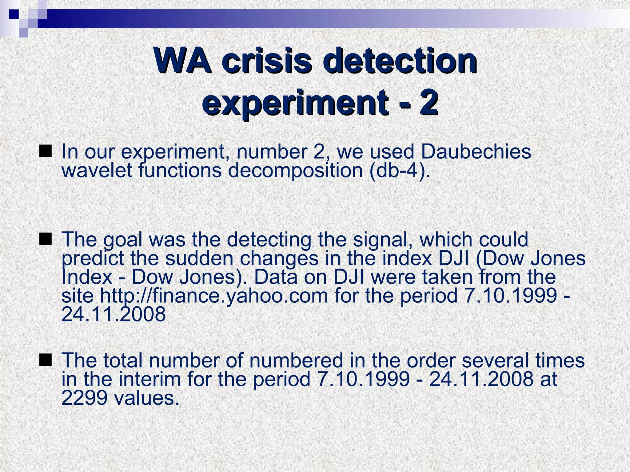 WA crisis detection experiment  -  2 In our experiment, number 2, we used D au be c hi es  wavelet functions decomposition (db- 4 ). The goal was the detecting the signal, which could predict the sudden changes in the index DJI (Dow Jones Index - Dow Jones). Data on DJI were taken from the site http://finance.yahoo.com for the period 7.10.1999 -  24 .1 1 .2008  The total number of numbered in the order several times in the interim for the period 7.10.1999 -  24 . 11 .2008 at 22 99  values. 