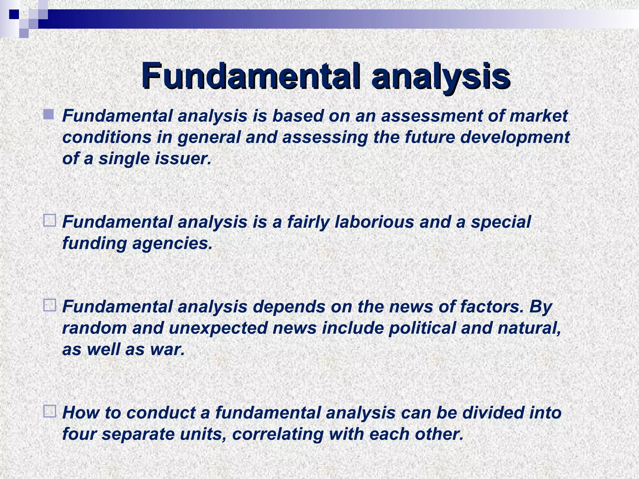 Fundamental analysis Fundamental analysis is based on an assessment of market conditions in general and assessing the future development of a single issuer. Fundamental analysis is a fairly laborious and a special funding agencies. Fundamental analysis depends on the news of factors. By random and unexpected news include political and natural, as well as war. How to conduct a fundamental analysis can be divided into four separate units, correlating with each other. 