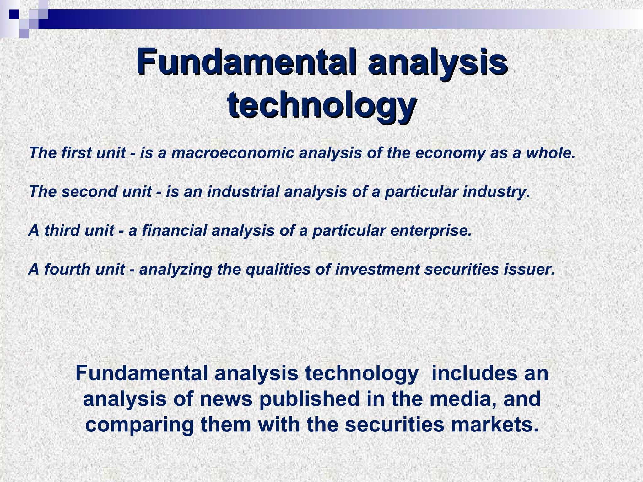 Fundamental analysis technology The first unit - is a macroeconomic analysis of the economy as a whole. The second unit - is an industrial analysis of a particular industry. A third unit - a financial analysis of a particular enterprise. A fourth unit - analyzing the qualities of investment securities issuer. Fundamental analysis technology  includes an analysis of news published in the media, and comparing them with the securities markets. 