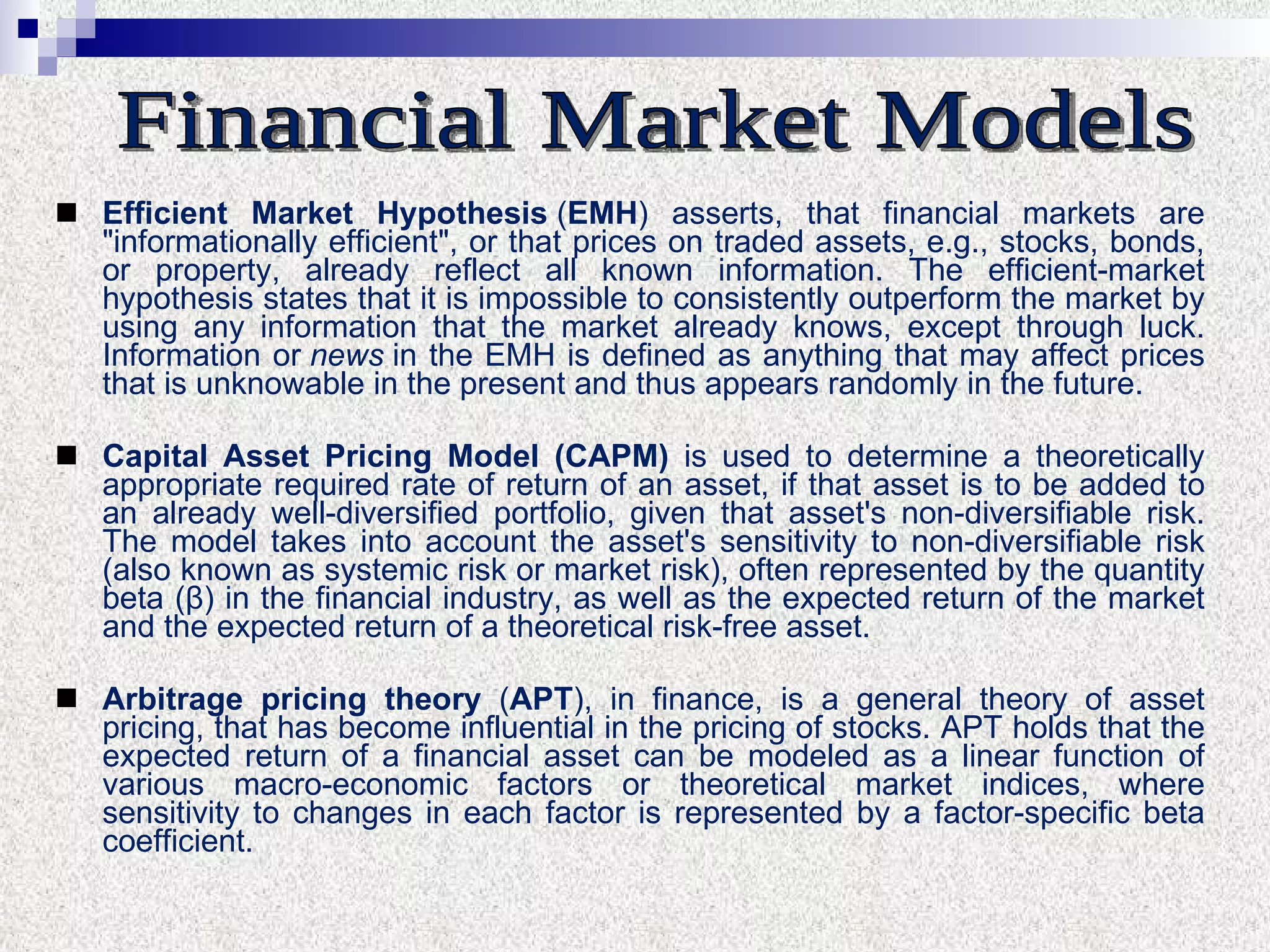E fficient  M arket  H ypothesis  ( EMH ) asserts ,  that financial markets are "informationally efficient", or that prices on traded  a ssets, e.g., stocks, bonds, or property, already reflect all known information. The efficient-market hypothesis states that it is impossible to consistently outperform the market by using any information that the market already knows, except through luck. Information or  news  in the EMH is defined as anything that may affect prices that is unknowable in the present and thus appears randomly in the future.  Capital Asset Pricing Model (CAPM)  is used to determine a theoretically appropriate required rate of return of an asset, if that asset is to be added to an already well-diversified portfolio, given that asset's non-diversifiable risk. The model takes into account the asset's sensitivity to non-diversifiable risk (also known as systemic risk or market risk), often represented by the quantity beta (β) in the financial industry, as well as the expected return of the market and the expected return of a theoretical risk-free asset. Arbitrage pricing theory  ( APT ), in finance, is a general theory of asset pricing, that has become influential in the pricing of stocks. APT holds that the expected return of a financial asset can be modeled as a linear function of various macro-economic factors or theoretical market indices, where sensitivity to changes in each factor is represented by a factor-specific beta coefficient. Financial Market Models 