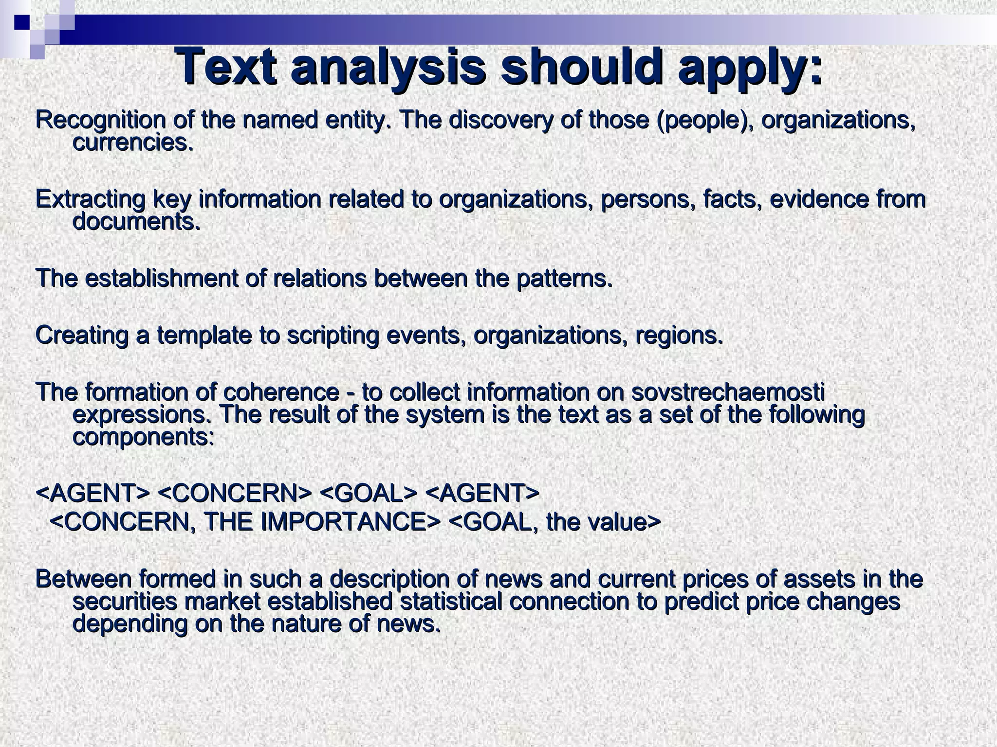 Text analysis should apply: Recognition of the named entity. The discovery of those (people), organizations,  currencies. Extracting key information related to organizations, persons, facts, evidence from documents. The establishment of relations between the patterns. Creating a template to scripting events, organizations, regions. The formation of coherence - to collect information on sovstrechaemosti expressions. The result of the system is the text as a set of the following components: <AGENT> <CONCERN> <GOAL> <AGENT> <CONCERN, THE IMPORTANCE> <GOAL, the value> Between formed in such a description of news and current prices of assets in the securities market established statistical connection to predict price changes depending on the nature of news. 