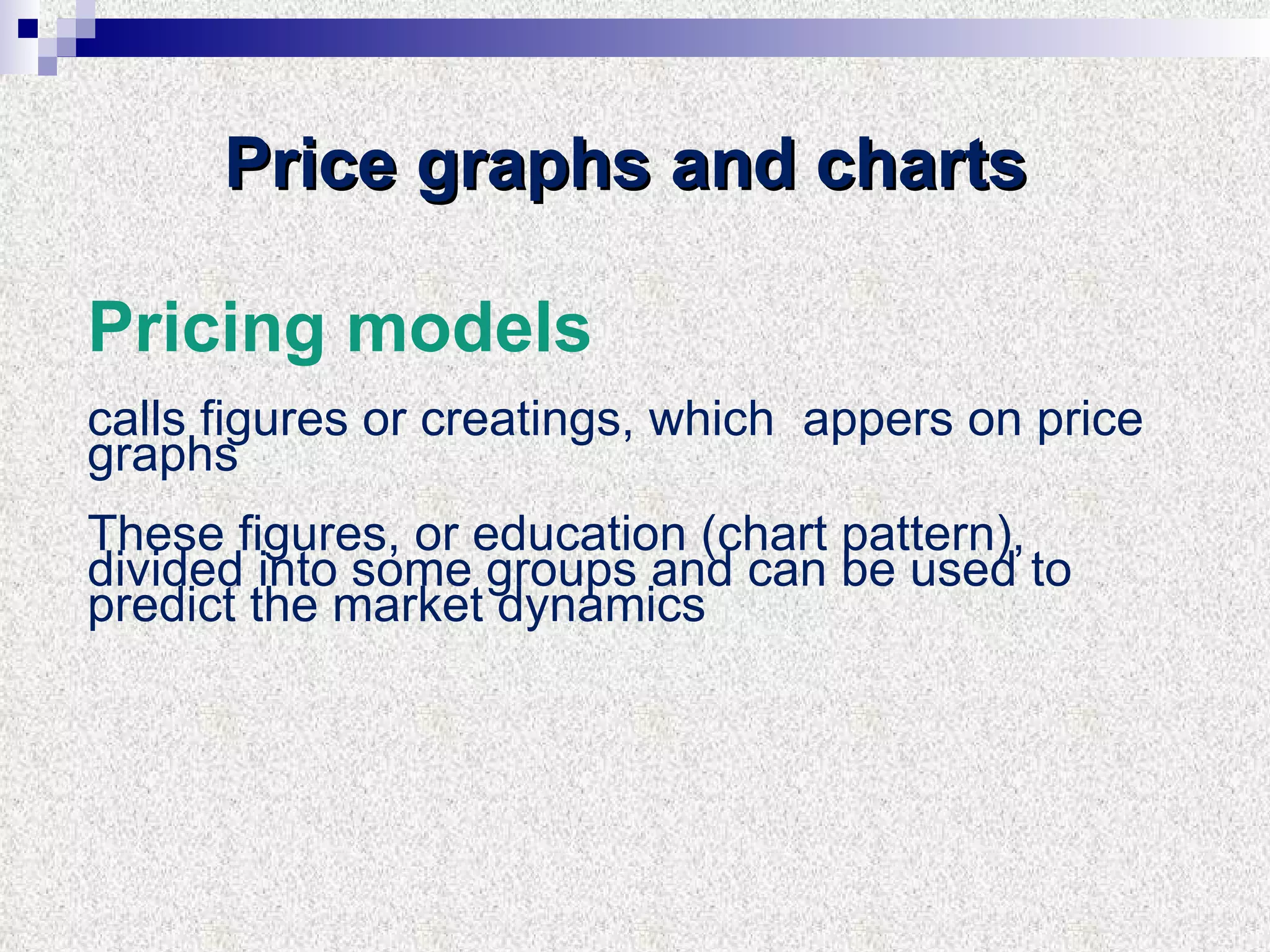 Price graphs and charts  Pricing models calls figures or creatings, which  appers on price graphs These figures, or education (chart pattern), divided into some groups and can be used to predict the market dynamics 