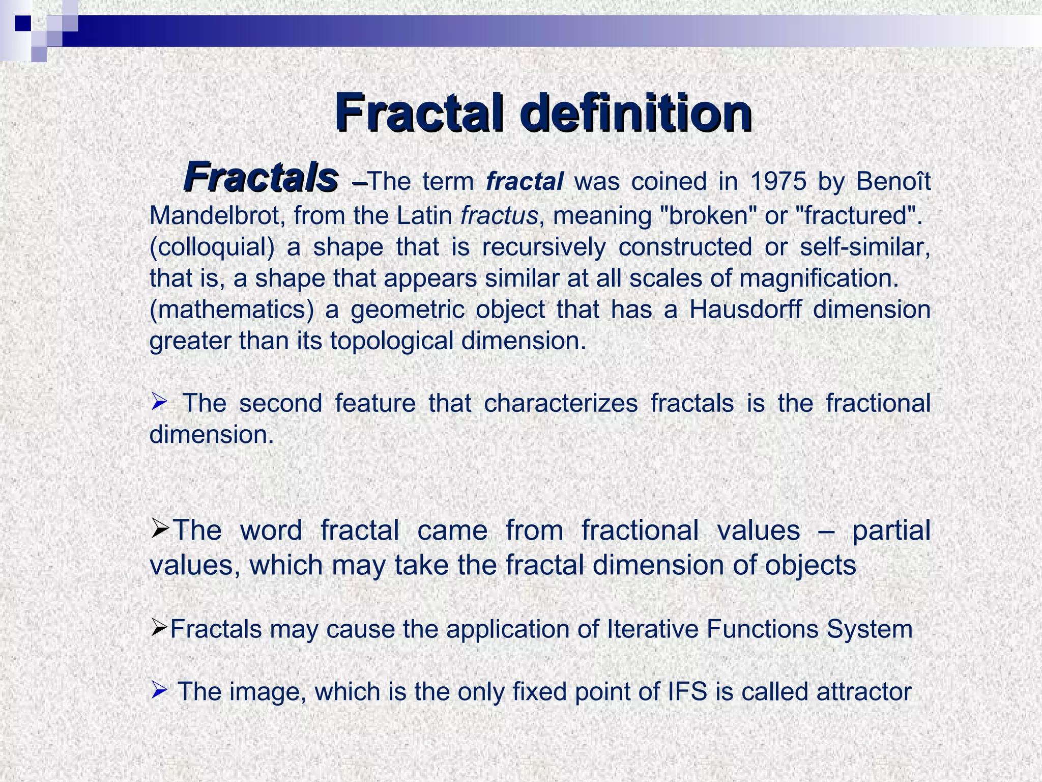 Fractals   – The term  fractal  was coined in 1975 by Benoît Mandelbrot, from the Latin  fractus , meaning "broken" or "fractured". (colloquial) a shape that is recursively constructed or self-similar, that is, a shape that appears similar at all scales of magnification. (mathematics) a geometric object that has a Hausdorff dimension greater than its topological dimension. The second feature that characterizes fractals is the fractional dimension. The word fractal came from fractional values – partial values, which may take the fractal dimension of objects Fractals may cause the application of Iterative Functions System  The image, which is the only fixed point of IFS is called attractor Fractal definition 