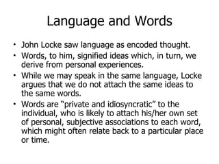 Language and Words John Locke saw language as encoded thought. Words, to him, signified ideas which, in turn, we derive from personal experiences. While we may speak in the same language, Locke argues that we do not attach the same ideas to the same words. Words are “private and idiosyncratic” to the individual, who is likely to attach his/her own set of personal, subjective associations to each word, which might often relate back to a particular place or time. 