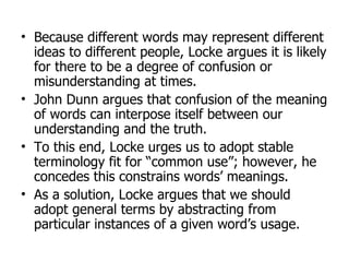 Because different words may represent different ideas to different people, Locke argues it is likely for there to be a degree of confusion or misunderstanding at times. John Dunn argues that confusion of the meaning of words can interpose itself between our understanding and the truth. To this end, Locke urges us to adopt stable terminology fit for “common use”; however, he concedes this constrains words’ meanings. As a solution, Locke argues that we should adopt general terms by abstracting from particular instances of a given word’s usage. 
