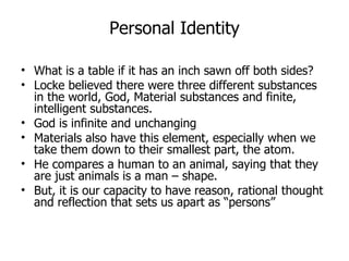 Personal Identity What is a table if it has an inch sawn off both sides? Locke believed there were three different substances in the world, God, Material substances and finite, intelligent substances.  God is infinite and unchanging Materials also have this element, especially when we take them down to their smallest part, the atom.  He compares a human to an animal, saying that they are just animals is a man – shape. But, it is our capacity to have reason, rational thought and reflection that sets us apart as “persons” 