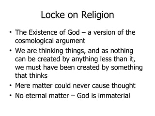 Locke on Religion The Existence of God – a version of the cosmological argument We are thinking things, and as nothing can be created by anything less than it, we must have been created by something that thinks Mere matter could never cause thought No eternal matter – God is immaterial 