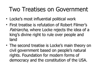 Two Treatises on Government Locke’s most influential political work First treatise is refutation of Robert Filmer’s  Patriarcha , where Locke rejects the idea of a king’s divine right to rule over people and land The second treatise is Locke’s main theory on civil government based on people’s natural rights. Foundation for modern forms of democracy and the constitution of the USA.  