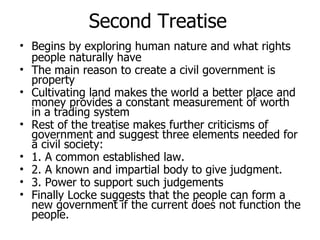 Second Treatise Begins by exploring human nature and what rights people naturally have The main reason to create a civil government is property Cultivating land makes the world a better place and money provides a constant measurement of worth in a trading system Rest of the treatise makes further criticisms of government and suggest three elements needed for a civil society:  1. A common established law. 2. A known and impartial body to give judgment.  3. Power to support such judgements Finally Locke suggests that the people can form a new government if the current does not function the people.  
