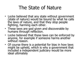 The State of Nature Locke believed that any state without government (state of nature) would be bound by what he calls the laws of nature, and that they stop people fighting, harming each other. These laws are god given and discoverable by humans through reflection. Locke believed that these laws can be enforced by anyone, for example if someone harms another without reason. Of course there is a potential for bias in how laws might be upheld, which is why a government that included a independent judiciary would be more ideal ultimately 