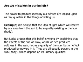 The power to produce ideas by our senses are looked upon as real qualities in the things affecting us. But Locke argues that this belief is wrong by explaining that the effects of the sun on wax, which we see produces softness in the wax, not as a quality of the sun, but an effect produced by powers in it. They are all equally powers in the sun (body), which depend on its Primary Qualities. Example ; We believe that the idea of light which we receive by our eyes from the sun to be a quality existing in the sun (body). Are we mistaken in our beliefs? 