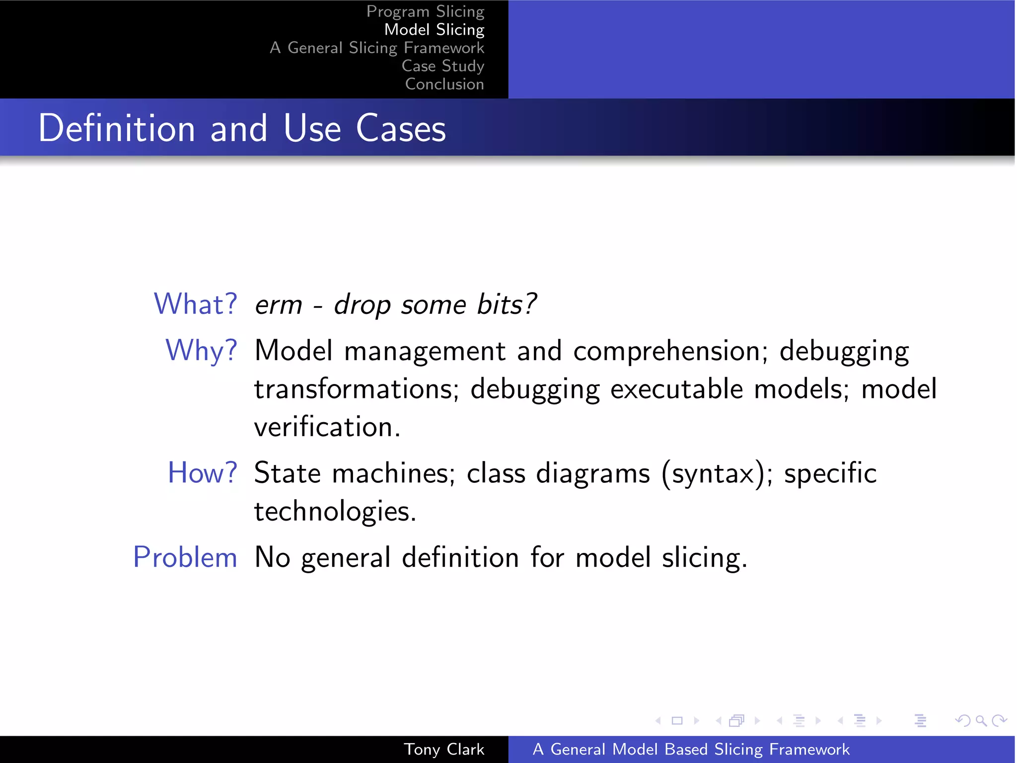 Program Slicing
                              Model Slicing
               A General Slicing Framework
                                 Case Study
                                 Conclusion


Deﬁnition and Use Cases



      What? erm - drop some bits?
       Why? Model management and comprehension; debugging
            transformations; debugging executable models; model
            veriﬁcation.
       How? State machines; class diagrams (syntax); speciﬁc
            technologies.
     Problem No general deﬁnition for model slicing.




                                Tony Clark    A General Model Based Slicing Framework
 