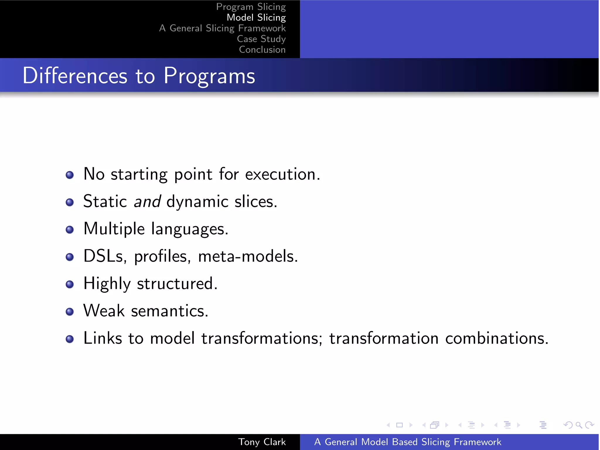 Program Slicing
                              Model Slicing
               A General Slicing Framework
                                 Case Study
                                 Conclusion


Diﬀerences to Programs



     No starting point for execution.
     Static and dynamic slices.
     Multiple languages.
     DSLs, proﬁles, meta-models.
     Highly structured.
     Weak semantics.
     Links to model transformations; transformation combinations.




                                Tony Clark    A General Model Based Slicing Framework
 