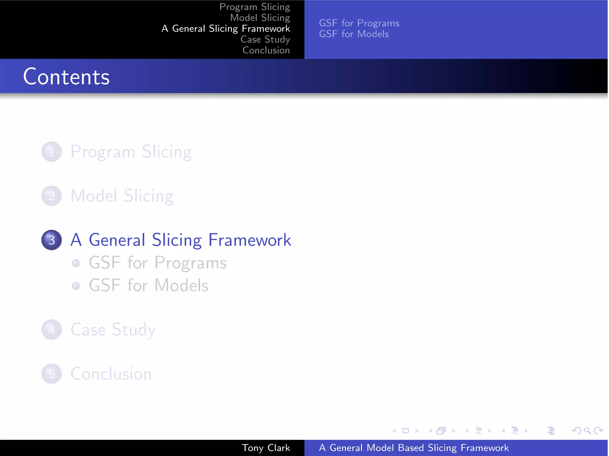 Program Slicing
                                  Model Slicing
                                                  GSF for Programs
                   A General Slicing Framework
                                                  GSF for Models
                                     Case Study
                                     Conclusion


Contents

  1   Program Slicing

  2   Model Slicing

  3   A General Slicing Framework
        GSF for Programs
        GSF for Models

  4   Case Study

  5   Conclusion


                                    Tony Clark    A General Model Based Slicing Framework
 