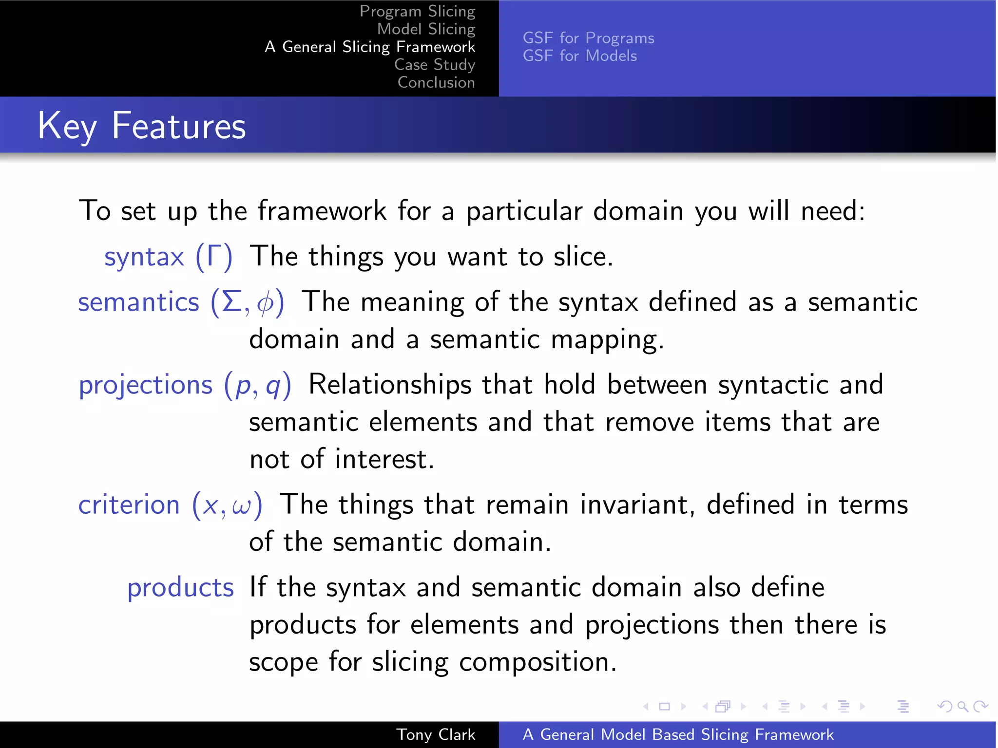 Program Slicing
                               Model Slicing
                                               GSF for Programs
                A General Slicing Framework
                                               GSF for Models
                                  Case Study
                                  Conclusion


Key Features

  To set up the framework for a particular domain you will need:
    syntax (Γ) The things you want to slice.
  semantics (Σ, φ) The meaning of the syntax deﬁned as a semantic
               domain and a semantic mapping.
  projections (p, q) Relationships that hold between syntactic and
                semantic elements and that remove items that are
                not of interest.
  criterion (x, ω) The things that remain invariant, deﬁned in terms
                 of the semantic domain.
     products If the syntax and semantic domain also deﬁne
              products for elements and projections then there is
              scope for slicing composition.

                                 Tony Clark    A General Model Based Slicing Framework
 