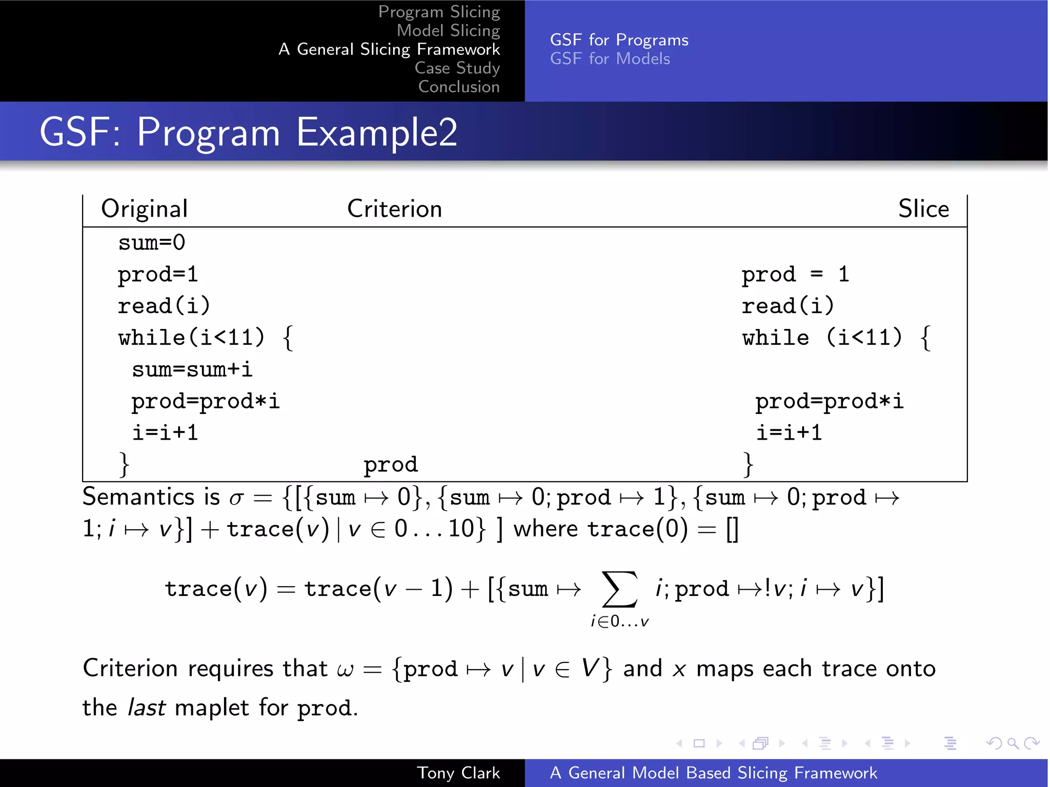 Program Slicing
                                   Model Slicing
                                                   GSF for Programs
                    A General Slicing Framework
                                                   GSF for Models
                                      Case Study
                                      Conclusion


GSF: Program Example2
    Original                Criterion                                         Slice
      sum=0
      prod=1                                                      prod = 1
      read(i)                                                     read(i)
      while(i11) {                                               while (i11) {
        sum=sum+i
        prod=prod*i                                                 prod=prod*i
        i=i+1                                                       i=i+1
      }                      prod                                 }
  Semantics is σ = {[{sum → 0}, {sum → 0; prod → 1}, {sum → 0; prod →
  1; i → v }] + trace(v ) | v ∈ 0 . . . 10} ] where trace(0) = []

         trace(v ) = trace(v − 1) + [{sum →                      i; prod →!v ; i → v }]
                                                       i∈0...v

  Criterion requires that ω = {prod → v | v ∈ V } and x maps each trace onto
  the last maplet for prod.

                                     Tony Clark    A General Model Based Slicing Framework
 