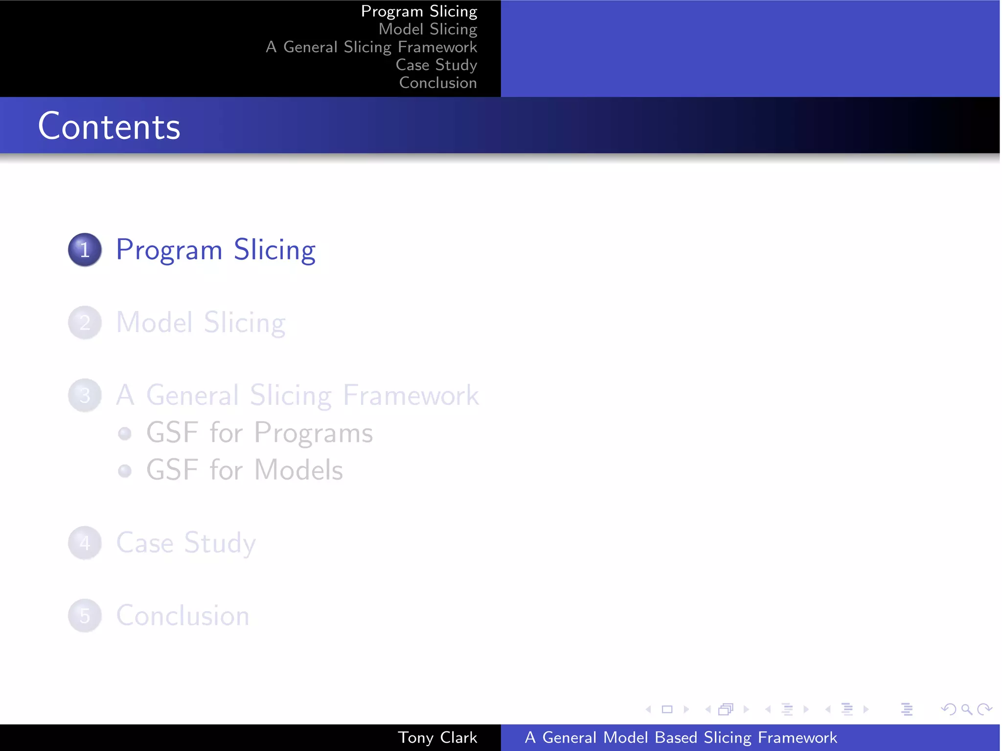 Program Slicing
                                  Model Slicing
                   A General Slicing Framework
                                     Case Study
                                     Conclusion


Contents

  1   Program Slicing

  2   Model Slicing

  3   A General Slicing Framework
        GSF for Programs
        GSF for Models

  4   Case Study

  5   Conclusion


                                    Tony Clark    A General Model Based Slicing Framework
 