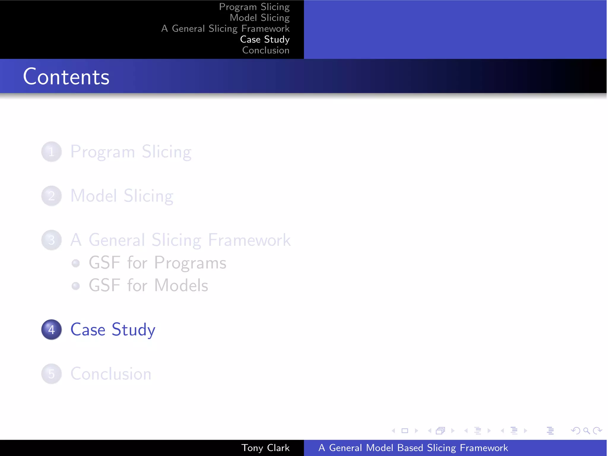 Program Slicing
                                  Model Slicing
                   A General Slicing Framework
                                     Case Study
                                     Conclusion


Contents

  1   Program Slicing

  2   Model Slicing

  3   A General Slicing Framework
        GSF for Programs
        GSF for Models

  4   Case Study

  5   Conclusion


                                    Tony Clark    A General Model Based Slicing Framework
 