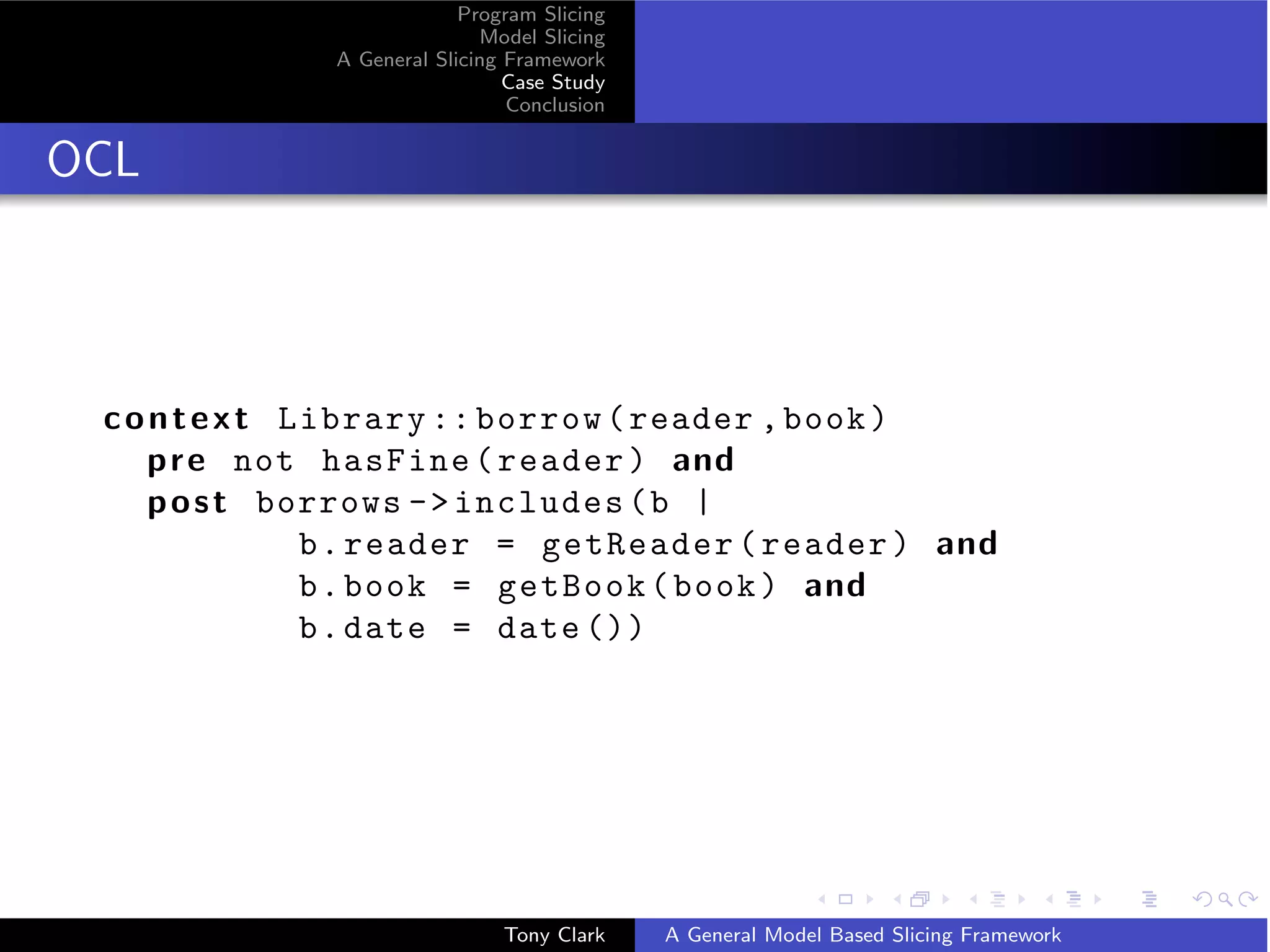 Program Slicing
                             Model Slicing
              A General Slicing Framework
                                Case Study
                                Conclusion


OCL




 c o n t e x t Library :: borrow ( reader , book )
     p r e not hasFine ( reader ) and
     p o s t borrows -  includes ( b |
                b . reader = getReader ( reader ) and
                b . book = getBook ( book ) and
                b . date = date ())




                               Tony Clark    A General Model Based Slicing Framework
 