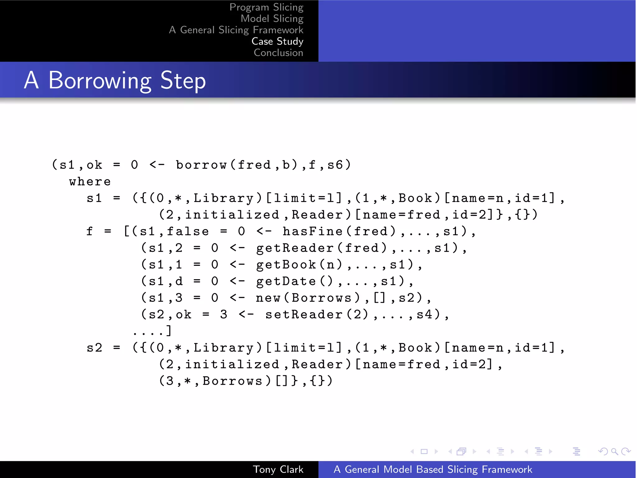 Program Slicing
                                   Model Slicing
                    A General Slicing Framework
                                      Case Study
                                      Conclusion


A Borrowing Step


  ( s1 , ok = 0 - borrow ( fred , b ) ,f , s6 )
     where
         s1 = ({(0 ,* , Library )[ limit = l ] ,(1 ,* , Book )[ name =n , id =1] ,
                   (2 , initialized , Reader )[ name = fred , id =2]} ,{})
         f = [( s1 , false = 0 - hasFine ( fred ) ,... , s1 ) ,
                ( s1 ,2 = 0 - getReader ( fred ) ,... , s1 ) ,
                ( s1 ,1 = 0 - getBook ( n ) ,... , s1 ) ,
                ( s1 , d = 0 - getDate () ,... , s1 ) ,
                ( s1 ,3 = 0 - new ( Borrows ) ,[] , s2 ) ,
                ( s2 , ok = 3 - setReader (2) ,... , s4 ) ,
              ....]
         s2 = ({(0 ,* , Library )[ limit = l ] ,(1 ,* , Book )[ name =n , id =1] ,
                   (2 , initialized , Reader )[ name = fred , id =2] ,
                   (3 ,* , Borrows )[]} ,{})




                                     Tony Clark    A General Model Based Slicing Framework
 