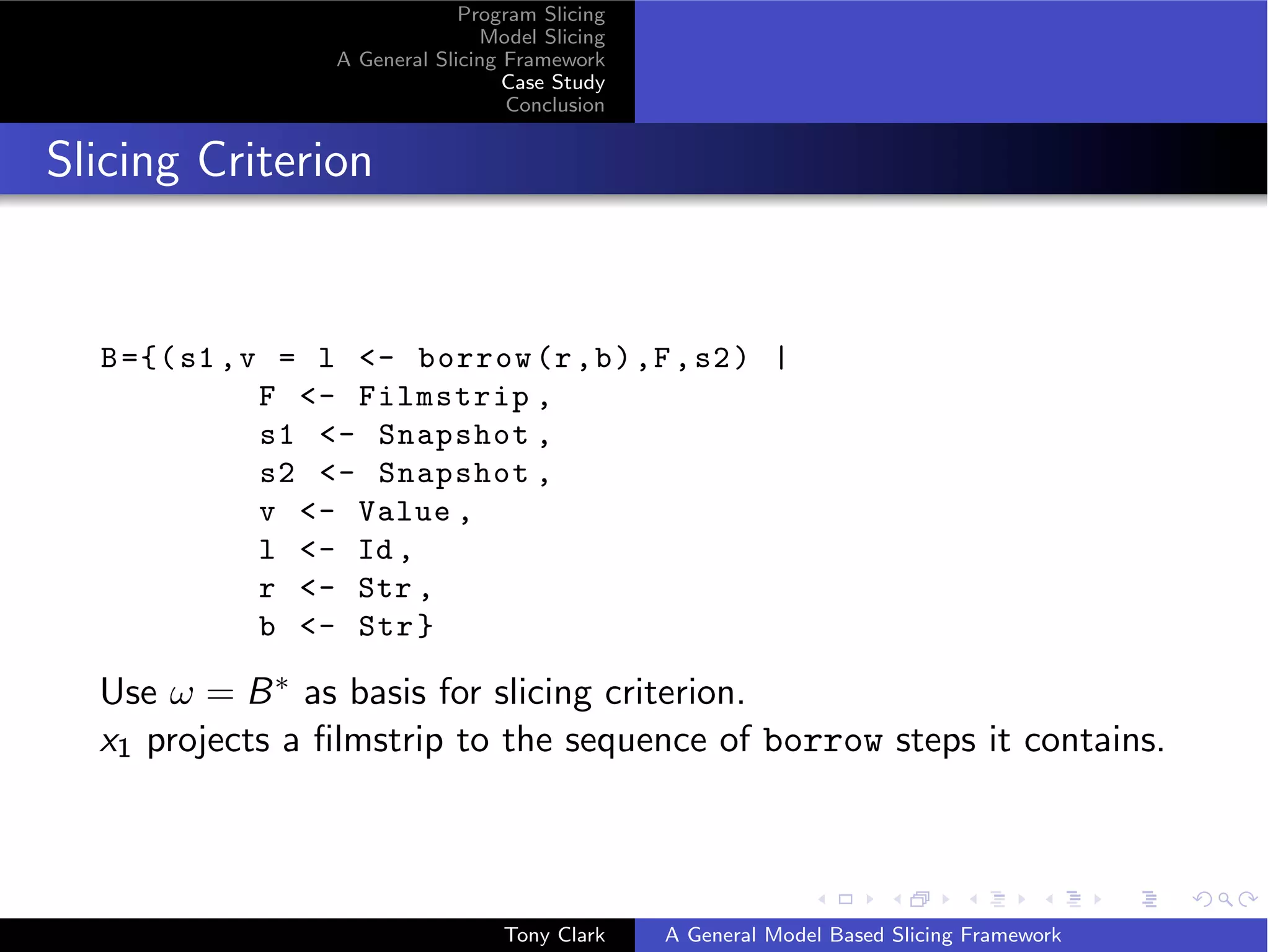 Program Slicing
                                 Model Slicing
                  A General Slicing Framework
                                    Case Study
                                    Conclusion


Slicing Criterion


  B ={( s1 , v = l - borrow (r , b ) ,F , s2 ) |
              F - Filmstrip ,
              s1 - Snapshot ,
              s2 - Snapshot ,
              v - Value ,
              l - Id ,
              r - Str ,
              b - Str }

  Use ω = B ∗ as basis for slicing criterion.
  x1 projects a ﬁlmstrip to the sequence of borrow steps it contains.



                                   Tony Clark    A General Model Based Slicing Framework
 