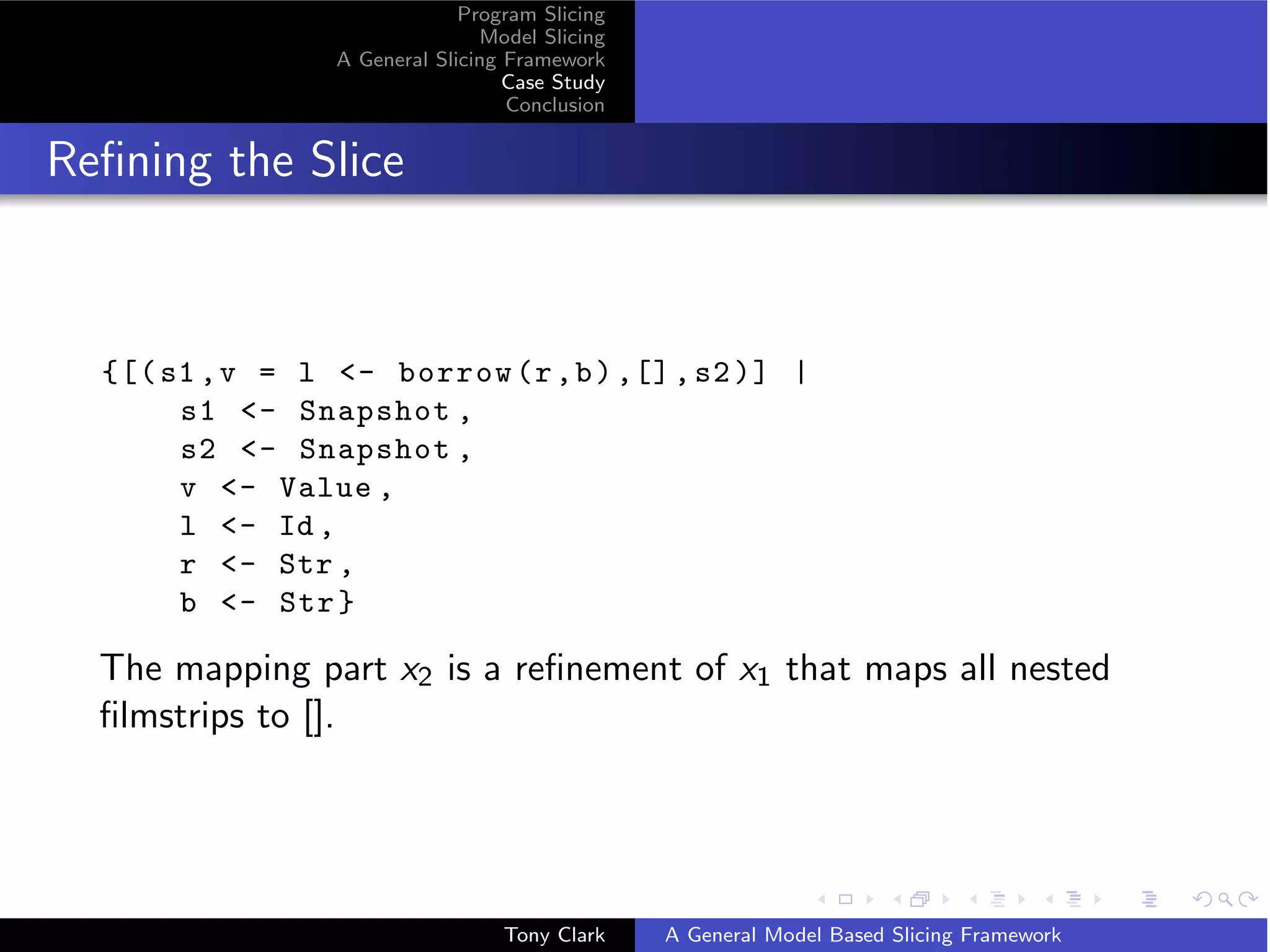 Program Slicing
                                Model Slicing
                 A General Slicing Framework
                                   Case Study
                                   Conclusion


Reﬁning the Slice



  {[( s1 , v = l - borrow (r , b ) ,[] , s2 )] |
       s1 - Snapshot ,
       s2 - Snapshot ,
       v - Value ,
       l - Id ,
       r - Str ,
       b - Str }

  The mapping part x2 is a reﬁnement of x1 that maps all nested
  ﬁlmstrips to [].




                                  Tony Clark    A General Model Based Slicing Framework
 