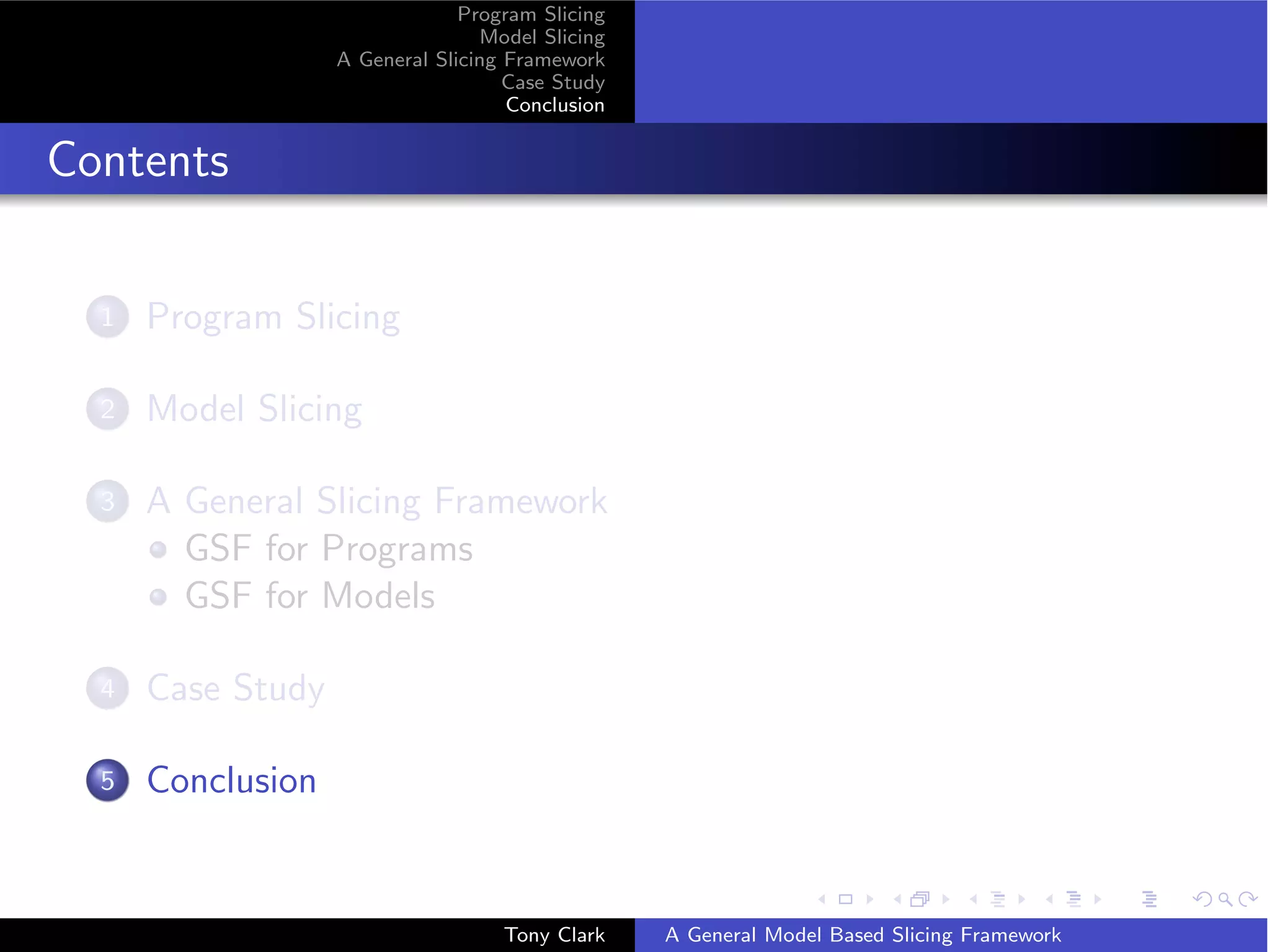 Program Slicing
                                  Model Slicing
                   A General Slicing Framework
                                     Case Study
                                     Conclusion


Contents

  1   Program Slicing

  2   Model Slicing

  3   A General Slicing Framework
        GSF for Programs
        GSF for Models

  4   Case Study

  5   Conclusion


                                    Tony Clark    A General Model Based Slicing Framework
 
