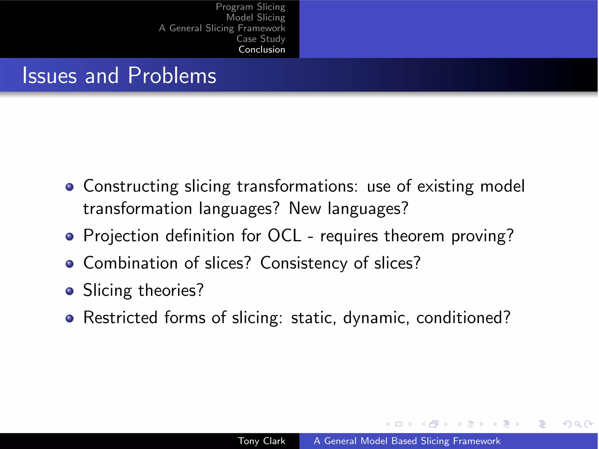 Program Slicing
                              Model Slicing
               A General Slicing Framework
                                 Case Study
                                 Conclusion


Issues and Problems



     Constructing slicing transformations: use of existing model
     transformation languages? New languages?
     Projection deﬁnition for OCL - requires theorem proving?
     Combination of slices? Consistency of slices?
     Slicing theories?
     Restricted forms of slicing: static, dynamic, conditioned?




                                Tony Clark    A General Model Based Slicing Framework
 