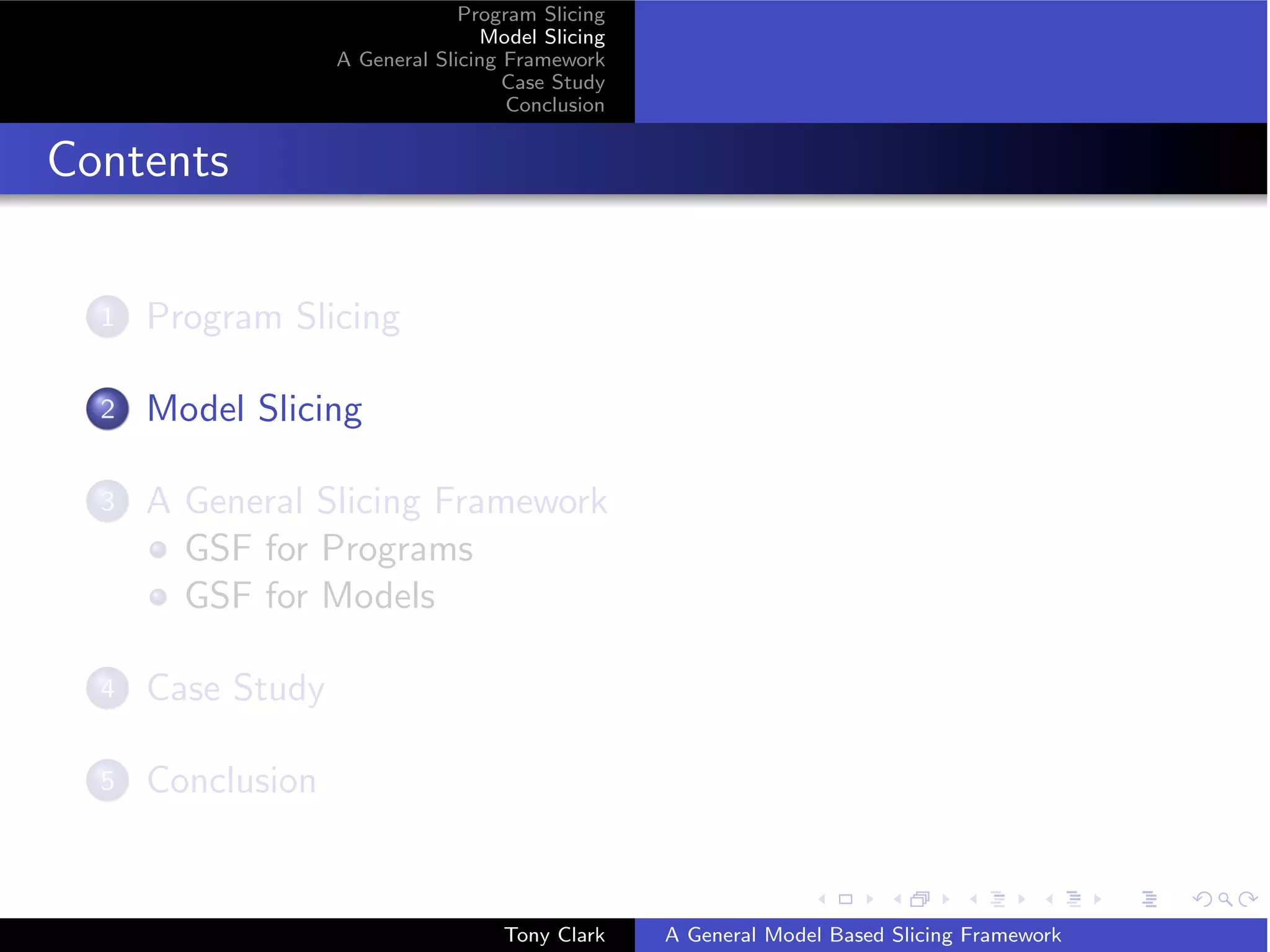 Program Slicing
                                  Model Slicing
                   A General Slicing Framework
                                     Case Study
                                     Conclusion


Contents

  1   Program Slicing

  2   Model Slicing

  3   A General Slicing Framework
        GSF for Programs
        GSF for Models

  4   Case Study

  5   Conclusion


                                    Tony Clark    A General Model Based Slicing Framework
 