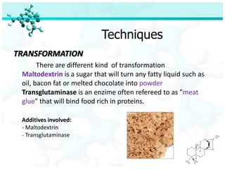 Techniques
TRANSFORMATION
       There are different kind of transformation
 Maltodextrin is a sugar that will turn any fatty liquid such as
 oil, bacon fat or melted chocolate into powder
 Transglutaminase is an enzime often refereed to as "meat
 glue" that will bind food rich in proteins.

 Additives involved:
 - Maltodextrin
 - Transglutaminase
 