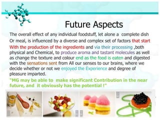 Future Aspects
The overall effect of any individual foodstuff, let alone a complete dish
Or meal, is influenced by a diverse and complex set of factors that start
With the production of the ingredients and via their processing ,both
physical and Chemical, to produce aroma and tastant molecules as well
as change the texture and colour end as the food is eaten and digested
with the sensations sent from All our senses to our brains, where we
decide whether or not we enjoyed the Experience and degree of
pleasure imparted.
“MG may be able to make significant Contribution in the near
future, and it obviously has the potential !”
 