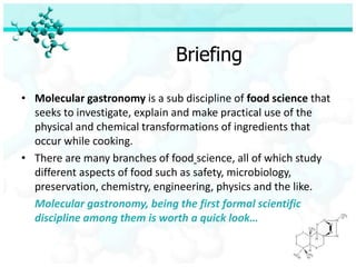 Briefing

• Molecular gastronomy is a sub discipline of food science that
  seeks to investigate, explain and make practical use of the
  physical and chemical transformations of ingredients that
  occur while cooking.
• There are many branches of food science, all of which study
  different aspects of food such as safety, microbiology,
  preservation, chemistry, engineering, physics and the like.
  Molecular gastronomy, being the first formal scientific
  discipline among them is worth a quick look…
 