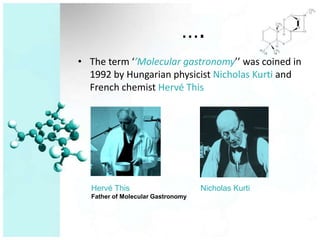 ….
• The term ‘’Molecular gastronomy’’ was coined in
  1992 by Hungarian physicist Nicholas Kurti and
  French chemist Hervé This




  Hervé This                       Nicholas Kurti
  Father of Molecular Gastronomy
 