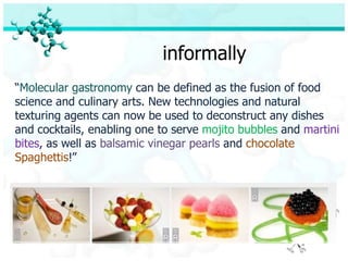 informally
“Molecular gastronomy can be defined as the fusion of food
science and culinary arts. New technologies and natural
texturing agents can now be used to deconstruct any dishes
and cocktails, enabling one to serve mojito bubbles and martini
bites, as well as balsamic vinegar pearls and chocolate
Spaghettis!”
 
