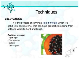 Techniques
GELIFICATION
       It is the process of turning a liquid into gel which is a
  solid, jelly-like material that can have properties ranging from
  soft and weak to hard and tough.

  Additives involved:
  - Agar-agar
  - Carrageenan
  - Gelatin
  - Gellan gum
 