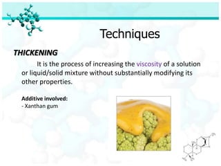 Techniques
THICKENING
       It is the process of increasing the viscosity of a solution
 or liquid/solid mixture without substantially modifying its
 other properties.

 Additive involved:
 - Xanthan gum
 