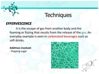 Techniques
EFFERVESCENCE
      It is the escape of gas from another body and the
 foaming or fizzing that results from the release of the gas. An
 everyday example is seen in carbonated beverages such as
 soft drinks.

 Additives involved:
 - Popping sugar
 