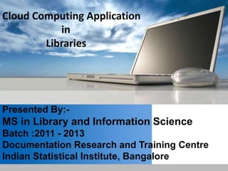 Cloud Computing Application
           in
        Libraries




Presented By:-
MS in Library and Information Science
Batch :2011 - 2013
Documentation Research and Training Centre
Indian Statistical Institute, Bangalore
 