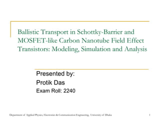 Ballistic Transport in Schottky-Barrier and
       MOSFET-like Carbon Nanotube Field Effect
       Transistors: Modeling, Simulation and Analysis


                       Presented by:
                       Protik Das
                       Exam Roll: 2240



Department of Applied Physics, Electronics & Communication Engineering, University of Dhaka   1
 