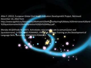 Albie F. (2012), European Global Oral Health Indicators Development Project. Retrieved
December 10, 2012 from
http://www.egohid.eu/Documents/Methods%20of%20collecting%20data,%20interviews%20and
%20questionnaires%20in%20practice%20(Dr%20Alby).pdf

Mendez M.&Alfredo M.(2007). Actividades relacionadas con la comunicacion oral
[questionnaire]. In EDICIONES POMARES, Effects on Strategy Training on the Development of
Language Skills. Barcelona. EDICIONES POMARES.
 