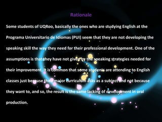 Rationale

Some students of UQRoo, basically the ones who are studying English at the

Programa Universitario de Idiomas (PUI) seem that they are not developing the

speaking skill the way they need for their professional development. One of the

assumptions is that they have not given by the speaking strategies needed for

their improvement. It is common that some students are attending to English

classes just because their major curriculum asks as a subject and not because

they want to, and so, the result is the same lacking of development in oral

production.
 