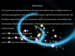PARTICIPANTS

The students that will be considered in this study have different ages. In addition there is no

restriction about gender in this study, so the participants might be both female and male. The

PUI offers certain levels which are: Introductory, Basic, Pre-intermediate, Intermediate, Post-

intermediate, Advanced 1 and Advanced 2. However, this research will work a specific division

of those levels.

Level 1      introductory and basic level

Level 2      pre- intermediate and intermediate level.

Level 3      post-intermediate, and advanced levels.
 
