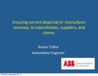Ensuring	
  correct	
  dispersal	
  of	
  	
  instruc2ons	
  
              received,	
  to	
  subordinates,	
  suppliers,	
  and	
  
                                     clients.


                                   Rohan	
  Trikha
                             Automa2on	
  Engineer




Saturday, December 29, 12
 
