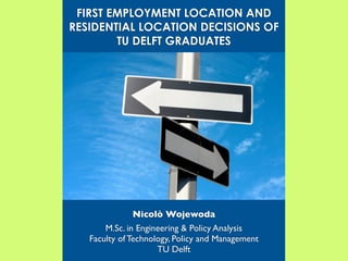 FIRST EMPLOYMENT LOCATION AND
RESIDENTIAL LOCATION DECISIONS OF
        TU DELFT GRADUATES




              Nicolò Wojewoda
       M.Sc. in Engineering & Policy Analysis
   Faculty of Technology, Policy and Management
                     TU Delft
 
