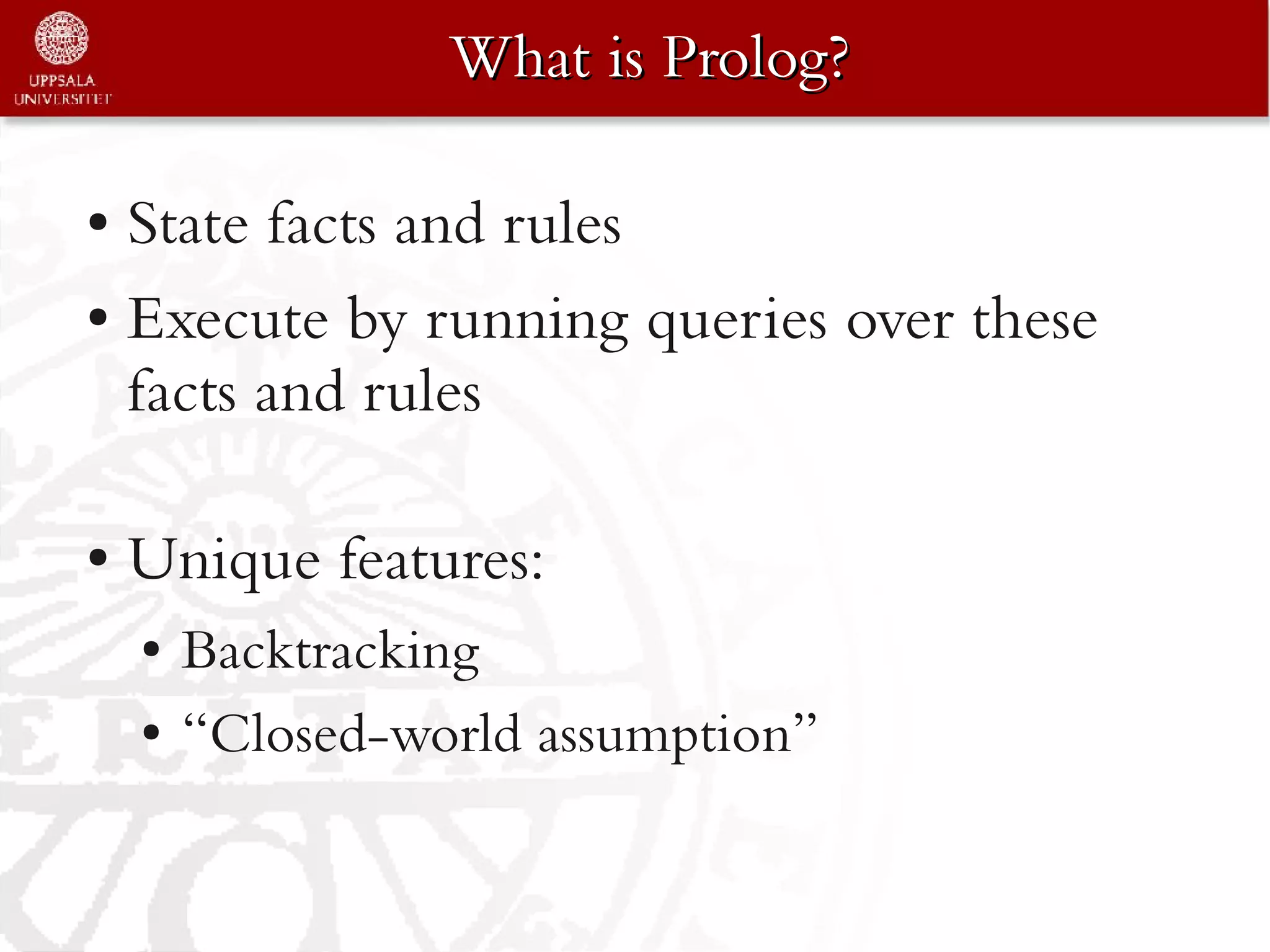 What is Prolog?

● State facts and rules
● Execute by running queries over these

  facts and rules

●   Unique features:
    ●   Backtracking
    ●   “Closed-world assumption”
 