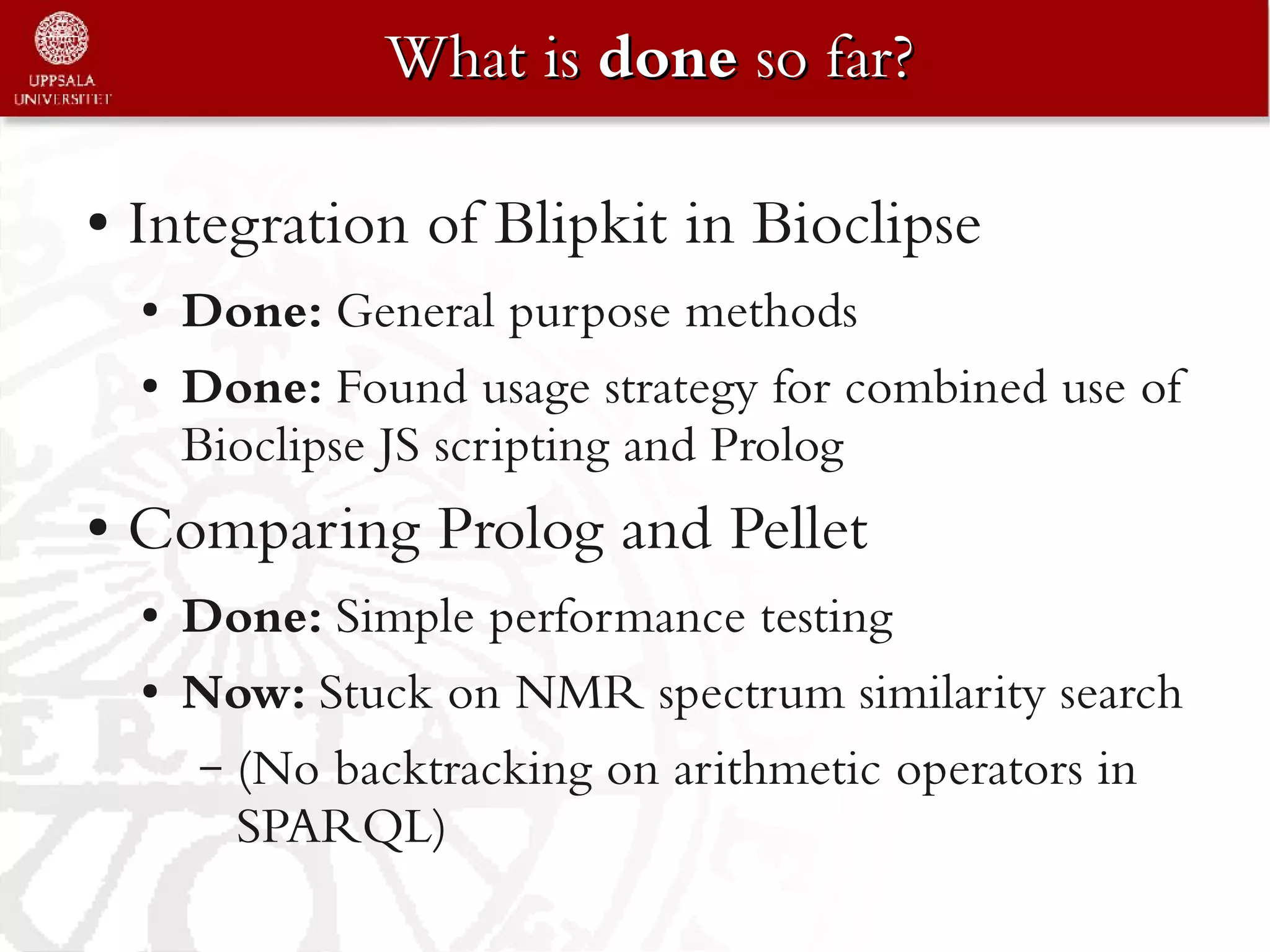 What is done so far?

●   Integration of Blipkit in Bioclipse
    ●   Done: General purpose methods
    ●   Done: Found usage strategy for combined use of
        Bioclipse JS scripting and Prolog
●   Comparing Prolog and Pellet
    ●   Done: Simple performance testing
    ●   Now: Stuck on NMR spectrum similarity search
        – (No backtracking on arithmetic operators in
          SPARQL)
 