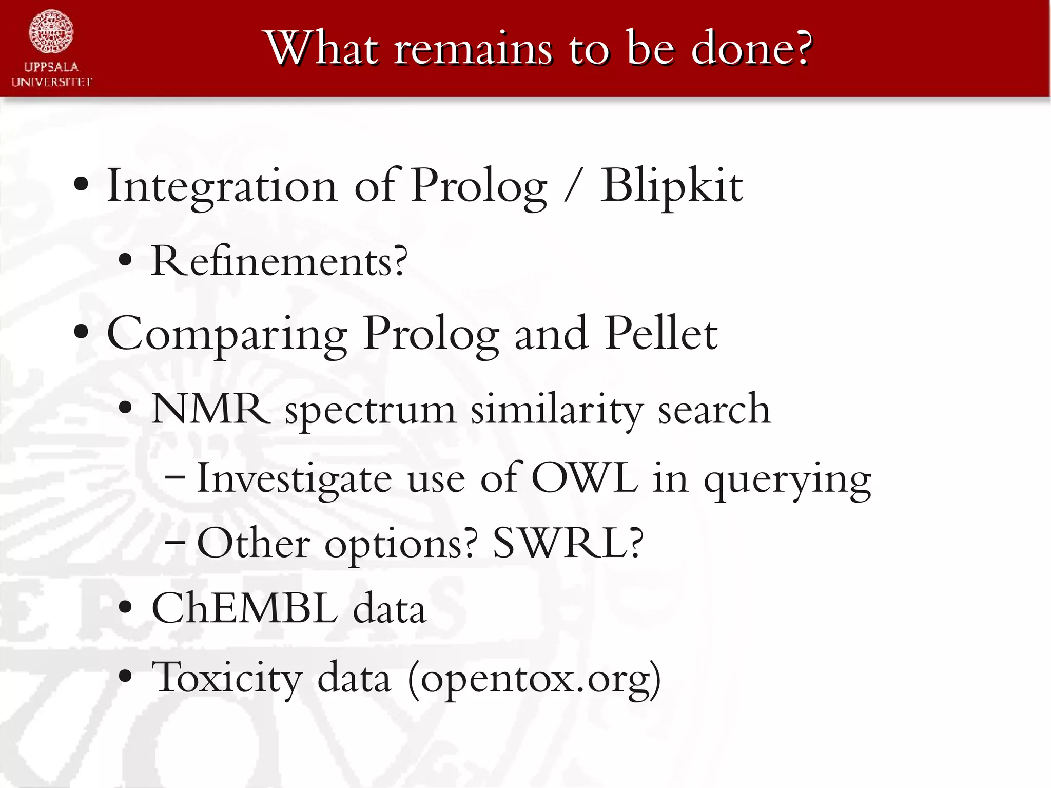 What remains to be done?

●   Integration of Prolog / Blipkit
    ●   Refinements?
●   Comparing Prolog and Pellet
    ●   NMR spectrum similarity search
         – Investigate use of OWL in querying
         – Other options? SWRL?
    ●   ChEMBL data
    ●   Toxicity data (opentox.org)
 