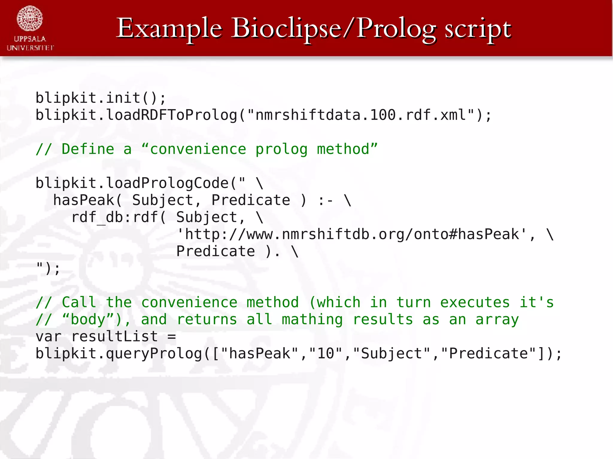 Example Bioclipse/Prolog script

blipkit.init();
blipkit.loadRDFToProlog("nmrshiftdata.100.rdf.xml");

// Define a “convenience prolog method”

blipkit.loadPrologCode(" 
  hasPeak( Subject, Predicate ) :- 
    rdf_db:rdf( Subject, 
                'http://www.nmrshiftdb.org/onto#hasPeak', 
                Predicate ). 
");

// Call the convenience method (which in turn executes it's
// “body”), and returns all mathing results as an array
var resultList =
blipkit.queryProlog(["hasPeak","10","Subject","Predicate"]);
 